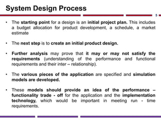 System Design Process
• The starting point for a design is an initial project plan. This includes
a budget allocation for product development, a schedule, a market
estimate
• The next step is to create an initial product design.
• Further analysis may prove that it may or may not satisfy the
requirements (understanding of the performance and functional
requirements and their inter – relationship).
• The various pieces of the application are specified and simulation
models are developed.
• These models should provide an idea of the performance –
functionality trade - off for the application and the implementation
technology, which would be important in meeting run - time
requirements.
5
 