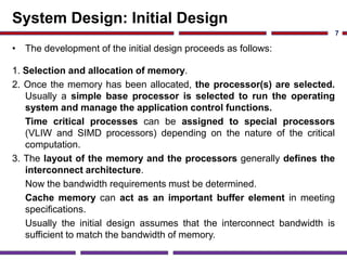 System Design: Initial Design
• The development of the initial design proceeds as follows:
1. Selection and allocation of memory.
2. Once the memory has been allocated, the processor(s) are selected.
Usually a simple base processor is selected to run the operating
system and manage the application control functions.
Time critical processes can be assigned to special processors
(VLIW and SIMD processors) depending on the nature of the critical
computation.
3. The layout of the memory and the processors generally defines the
interconnect architecture.
Now the bandwidth requirements must be determined.
Cache memory can act as an important buffer element in meeting
specifications.
Usually the initial design assumes that the interconnect bandwidth is
sufficient to match the bandwidth of memory.
7
 