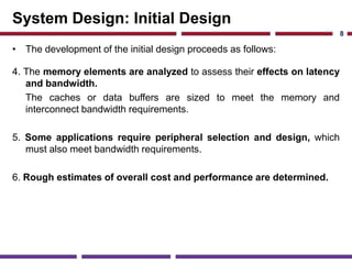 System Design: Initial Design
• The development of the initial design proceeds as follows:
4. The memory elements are analyzed to assess their effects on latency
and bandwidth.
The caches or data buffers are sized to meet the memory and
interconnect bandwidth requirements.
5. Some applications require peripheral selection and design, which
must also meet bandwidth requirements.
6. Rough estimates of overall cost and performance are determined.
8
 
