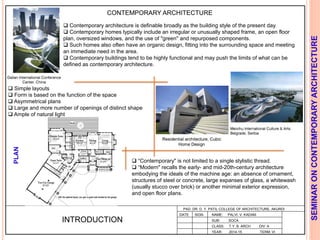 L
PAD. DR. D. Y. PATIL COLLEGE OF ARCHITECTURE, AKURDI
NAME: PALVI. V. KADAM
SUB: SOCA
CLASS: T.Y. B. ARCH DIV: A
YEAR: 2014-15 TERM: VI
SEMINARONCONTEMPORARYARCHITECTURE
CONTEMPORARY ARCHITECTURE
 Contemporary architecture is definable broadly as the building style of the present day.
 Contemporary homes typically include an irregular or unusually shaped frame, an open floor
plan, oversized windows, and the use of "green" and repurposed components.
 Such homes also often have an organic design, fitting into the surrounding space and meeting
an immediate need in the area.
 Contemporary buildings tend to be highly functional and may push the limits of what can be
defined as contemporary architecture.
INTRODUCTION
DATE SIGN
 “Contemporary" is not limited to a single stylistic thread.
 “Modern" recalls the early- and mid-20th-century architecture
embodying the ideals of the machine age: an absence of ornament,
structures of steel or concrete, large expanses of glass, a whitewash
(usually stucco over brick) or another minimal exterior expression,
and open floor plans.
 Simple layouts
 Form is based on the function of the space
 Asymmetrical plans
 Large and more number of openings of distinct shape
 Ample of natural light
PLAN
 