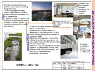 L
PAD. DR. D. Y. PATIL COLLEGE OF ARCHITECTURE, AKURDI
NAME: PALVI. V. KADAM
SUB: SOCA
CLASS: T.Y. B. ARCH DIV: A
YEAR: 2014-15 TERM: VI
SEMINARONCONTEMPORARYARCHITECTURE
CHARACTERISTICS
 Flat overhanging roofs are a
common way to add eye-catching
design elements
 Providing additional shady
regions adjacent to the structure
and still protect the overall structure
from the elements.
 Addition of trees to the top of the
building to facilitate natural cooling
and also to create a building that is
more harmonious with the natural
surroundings.  The use of natural light to illuminate the
interior of the building.
 Achieved through the presence of
skylights on a flat or low-pitched roof and
the prevalence of large glass areas along
the exterior walls.
To further distinguish the interior of the
building, large continual spaces may be
achieved by the modification or elimination
of many interior walls.
Exposed beams, sanded floors and large
expanses of lightly colored ceilings (and
walls) are three more characteristics that
often add to the airy feeling of
contemporary architecture.
Clerestory windows let in
light but leave valuable wall
space free.
Different size
and shape of
windows
enhances the
quality of
space.
Exposed
work add to
the airy
feeling giving
a simple look.
INTERIORSPACES
ROOF
DATE SIGN
 