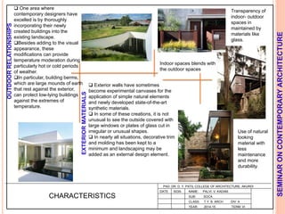 L
PAD. DR. D. Y. PATIL COLLEGE OF ARCHITECTURE, AKURDI
NAME: PALVI. V. KADAM
SUB: SOCA
CLASS: T.Y. B. ARCH DIV: A
YEAR: 2014-15 TERM: VI
SEMINARONCONTEMPORARYARCHITECTURE
CHARACTERISTICS
Indoor spaces blends with
the outdoor spaces
Transparency of
indoor- outdoor
spaces in
maintained by
materials like
glass.
Use of natural
looking
material with
less
maintenance
and more
durability.
 Exterior walls have sometimes
become experimental canvases for the
application of simple natural elements
and newly developed state-of-the-art
synthetic materials.
 In some of these creations, it is not
unusual to see the outside covered with
large windows or plates of glass cut in
irregular or unusual shapes.
 In nearly all situations, decorative trim
and molding has been kept to a
minimum and landscaping may be
added as an external design element.
 One area where
contemporary designers have
excelled is by thoroughly
incorporating their newly
created buildings into the
existing landscape.
Besides adding to the visual
appearance, these
modifications can provide
temperature moderation during
particularly hot or cold periods
of weather.
In particular, building berms,
which are large mounds of earth
that rest against the exterior,
can protect low-lying buildings
against the extremes of
temperature.
OUTDOORRELATIONSHIPS
EXTERIORMATERIALS
DATE SIGN
 