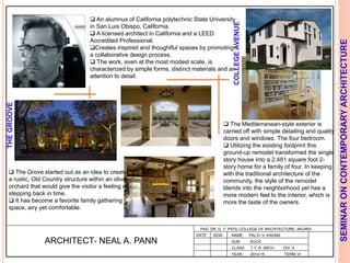 L
PAD. DR. D. Y. PATIL COLLEGE OF ARCHITECTURE, AKURDI
NAME: PALVI. V. KADAM
SUB: SOCA
CLASS: T.Y. B. ARCH DIV: A
YEAR: 2014-15 TERM: VI
SEMINARONCONTEMPORARYARCHITECTURE
ARCHITECT- NEAL A. PANN
 An alumnus of California polytechnic State University
in San Luis Obispo, California.
 A licensed architect in California and a LEED
Accredited Professional.
Creates inspired and thoughtful spaces by promoting
a collaborative design process.
 The work, even at the most modest scale, is
characterized by simple forms, distinct materials and an
attention to detail.
COLLEGEAVENUE
THEGROOVE
 The Grove started out as an idea to create
a rustic, Old Country structure within an olive
orchard that would give the visitor a feeling of
stepping back in time.
 It has become a favorite family gathering
space, airy yet comfortable.
 The Mediterranean-style exterior is
carried off with simple detailing and quality
doors and windows. The four bedroom.
 Utilizing the existing footprint this
ground-up remodel transformed the single
story house into a 2,481 square foot 2-
story home for a family of four. In keeping
with the traditional architecture of the
community, the style of the remodel
blends into the neighborhood yet has a
more modern feel to the interior, which is
more the taste of the owners.
DATE SIGN
 
