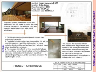 L
PAD. DR. D. Y. PATIL COLLEGE OF ARCHITECTURE, AKURDI
NAME: PALVI. V. KADAM
SUB: SOCA
CLASS: T.Y. B. ARCH DIV: A
YEAR: 2014-15 TERM: VI
SEMINARONCONTEMPORARYARCHITECTURE
PROJECT- FARM HOUSE
Architect: Hiroshi Nakamura & NAP
Location: Chiba, Japan
Date of completion: 2008
Parcel area: 826.47sqm
Constructed area: 102.71 sq.m
The site is located between the ocean and
mountains, and has a view of yachts and other
boats on the horizon, the seashore, cliffs with
beautiful layers of earth and fields full of
wildflowers.
 The focus in designing this house was to make it an
extension of gardening.
 People living in this region have been making this soil into
mounds, kneading it and firing it into pottery for many
centuries. Looking at the soil and touching it with your hands
brings about certain emotions.
 The requests of the family of three consisted of a large
one-room home where the rich natural environment could be
enjoyed, a reinforced concrete structure capable of
withstanding earthquakes, and a wood deck terrace on the
side facing the ocean.
DESIGN
The process that included different
time frames when the plasterers and
owners of the house performed work
and different scrape marks they left,
various objects in the soil can be seen
on the surface, giving it the
appearance of having varying layers of
soil exposed from the earth.
DATE SIGN
 