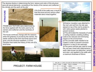 L
PAD. DR. D. Y. PATIL COLLEGE OF ARCHITECTURE, AKURDI
NAME: PALVI. V. KADAM
SUB: SOCA
CLASS: T.Y. B. ARCH DIV: A
YEAR: 2014-15 TERM: VI
SEMINARONCONTEMPORARYARCHITECTURE
PROJECT- FARM HOUSE
 Exterior insulation was attached to
the roof, and soil from the site was
placed on top of the roof to protect it,
with native grass seeds planted to
prevent erosion.
 This eliminated the necessity of using
a roofing material, enabling building
costs to be reduced and minimizing
impact on the environment.
 The concrete walls needed to be
coated in order to prevent corrosion
inherent in a site on the seacoast.
 The same soil that was used to cover
the roof was mixed with diatomaceous
earth (also known as diatomite), cement
and resin, and applied to the walls with
a maximum thickness of 55mm.
STRUCTURE
MATERIAL
FRAME and TEXTURE were determined by
the force applied with the tools used by the
owners and craftsmen and the hardness of
the soil.
COLOUR of the walls was a result of
how the local soil and various other
materials were mixed together.
The decisive factors in determining the form, texture and color of this structure
were all natural elements, consisting of the hands of the owners and craftsmen,
the climate and the earth at the site.
The house continues change with the seasons
when the greenery is pruned by the owners, the
seeds carried by the wind and birds sprout and
grow, and the structure weathers. It is this
transition that marks the history of this one of a
kind home.
DATE SIGN
 