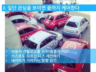 www.socar.kr 
2. 일단 관심을 보이면 끝까지 케어한다 
•이용자 관찰모드를 유지(틈틈이 FGI) 
•스스로도 모르는 니즈 제안하기 
•데이터가 가리키는 방향 읽기  