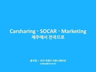 Carsharing  SOCAR  Marketing 제주에서 전국으로 
홍지영 / 쏘카 브랜드 커뮤니케이션 nadaa@socar.kr  