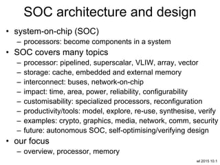 wl 2015 10.1
SOC architecture and design
• system-on-chip (SOC)
– processors: become components in a system
• SOC covers many topics
– processor: pipelined, superscalar, VLIW, array, vector
– storage: cache, embedded and external memory
– interconnect: buses, network-on-chip
– impact: time, area, power, reliability, configurability
– customisability: specialized processors, reconfiguration
– productivity/tools: model, explore, re-use, synthesise, verify
– examples: crypto, graphics, media, network, comm, security
– future: autonomous SOC, self-optimising/verifying design
• our focus
– overview, processor, memory
 