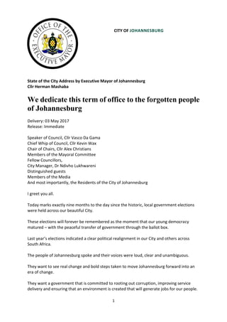 1
CITY OF JOHANNESBURG
State of the City Address by Executive Mayor of Johannesburg
Cllr Herman Mashaba
We dedicate this term of office to the forgotten people
of Johannesburg
Delivery: 03 May 2017
Release: Immediate
Speaker of Council, Cllr Vasco Da Gama
Chief Whip of Council, Cllr Kevin Wax
Chair of Chairs, Cllr Alex Christians
Members of the Mayoral Committee
Fellow Councillors,
City Manager, Dr Ndivho Lukhwareni
Distinguished guests
Members of the Media
And most importantly, the Residents of the City of Johannesburg
I greet you all.
Today marks exactly nine months to the day since the historic, local government elections
were held across our beautiful City.
These elections will forever be remembered as the moment that our young democracy
matured – with the peaceful transfer of government through the ballot box.
Last year’s elections indicated a clear political realignment in our City and others across
South Africa.
The people of Johannesburg spoke and their voices were loud, clear and unambiguous.
They want to see real change and bold steps taken to move Johannesburg forward into an
era of change.
They want a government that is committed to rooting out corruption, improving service
delivery and ensuring that an environment is created that will generate jobs for our people.
 