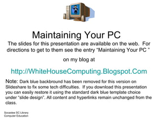 Maintaining Your PC The slides for this presentation are available on the web.  For directions to get to them see the entry “Maintaining Your PC ” under “Previous Posts” on my blog at http://WhiteHouseComputing.Blogspot.Com Note:  Dark blue background has been removed for this version on Slideshare to fix some tech difficulties.  If you download this presentation you can easily restore it using the standard dark blue template choice under “slide design”. All content and hyperlinks remain unchanged from the class. Socastee SC Library Computer Education  