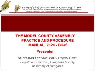 THE MODEL COUNTY ASSEMBLY
PRACTICE AND PROCEDURE
MANUAL, 2024 - Brief
Presenter
Dr. Momos Leonard, PhD - Deputy Clerk,
Legislative Services, Bungoma County
Assembly of Bungoma
 
