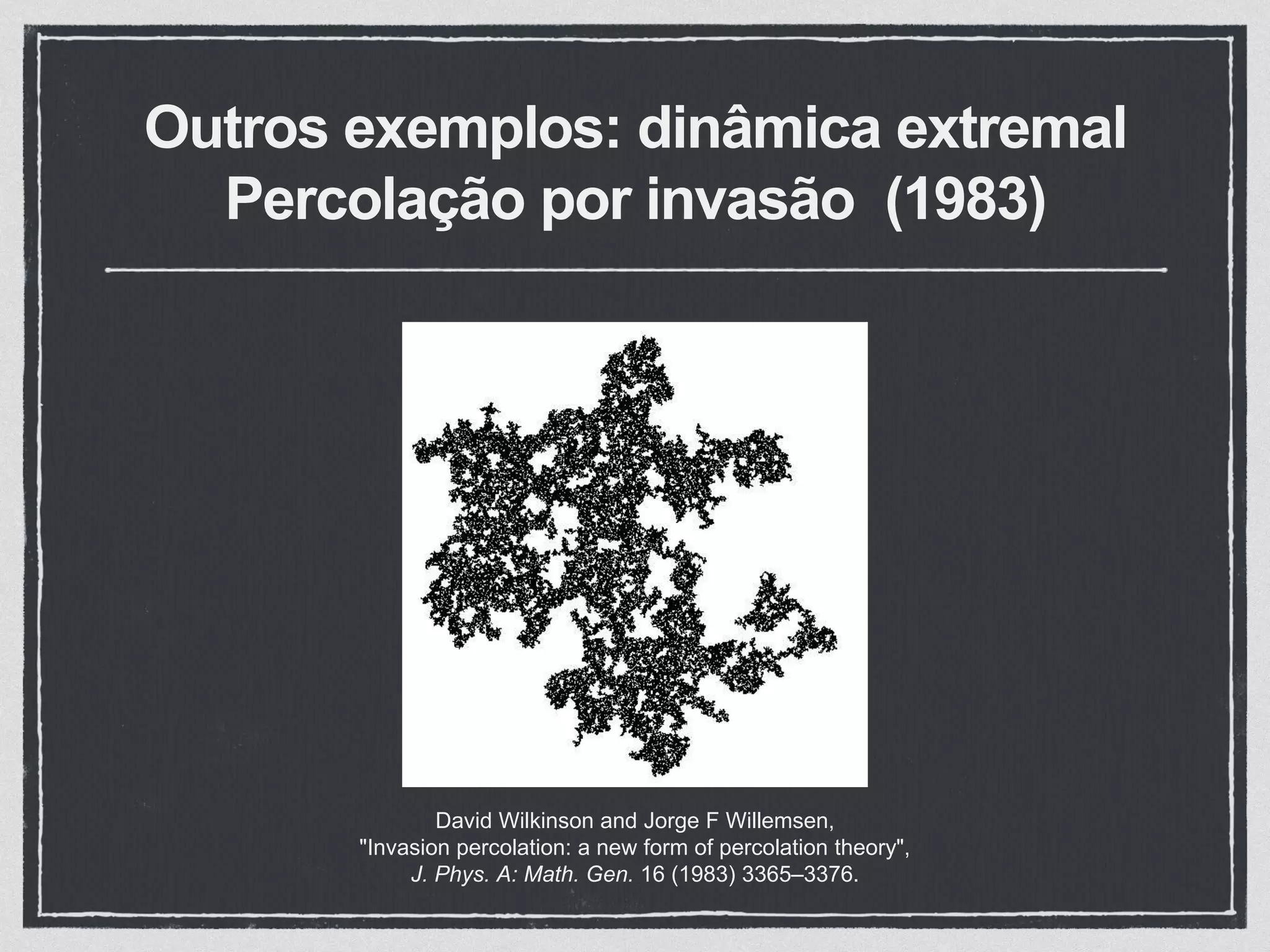 Outros exemplos: dinâmica extremal
Percolação por invasão (1983)
David Wilkinson and Jorge F Willemsen,
"Invasion percolation: a new form of percolation theory",
J. Phys. A: Math. Gen. 16 (1983) 3365–3376.
 