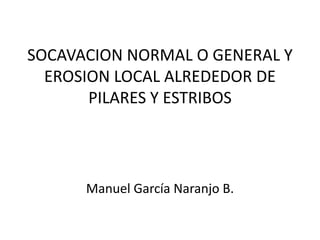 SOCAVACION NORMAL O GENERAL Y
EROSION LOCAL ALREDEDOR DE
PILARES Y ESTRIBOS

Manuel García Naranjo B.

 