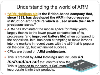 Understanding the world of ARM
 “ARM Holdings plc is the British-based company that,
since 1983, has developed the ARM microprocessor
instruction architecture which is used inside their ARM
processor cores.”
 ARM has dominated the mobile space for many years,
largely thanks to the lower power consumption of its
processors (and improved battery life) when compared to
the opposition. Intel has been attempting to make inroads
into the markets in recent years with the x86 that is popular
on the desktop, but with limited success.
 CPUs are based on ARM architecture.
 This is created by ARM Holdings and includes an
instruction set that controls how the CPU works.
This is licensed to the various SoC manufacturers who
incorporate it into their products.
 