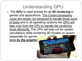 Understanding GPU
 The GPU is used entirely for all 3D rendering in
games and applications. The Cortex processing
cores are simply not designed to handle these sorts
of tasks and in all operating systems the GPU will
take over from the CPU to handle the rendering
more efficiently. The CPU will help out for certain
calculations while rendering 3D models on screen
(especially for games), but the main grunt will be
done by the graphics chip.
 