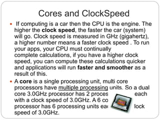 Cores and ClockSpeed
 If computing is a car then the CPU is the engine. The
higher the clock speed, the faster the car (system)
will go. Clock speed is measured in GHz (gigahertz),
a higher number means a faster clock speed . To run
your apps, your CPU must continually
complete calculations, if you have a higher clock
speed, you can compute these calculations quicker
and applications will run faster and smoother as a
result of this.
 A core is a single processing unit, multi core
processors have multiple processing units. So a dual
core 3.0GHz processor has 2 processing units each
with a clock speed of 3.0GHz. A 6 core 3.0GHz
processor has 6 processing units each with a clock
speed of 3.0GHz.
 