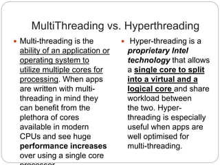 MultiThreading vs. Hyperthreading
 Multi-threading is the
ability of an application or
operating system to
utilize multiple cores for
processing. When apps
are written with multi-
threading in mind they
can benefit from the
plethora of cores
available in modern
CPUs and see huge
performance increases
over using a single core
 Hyper-threading is a
proprietary Intel
technology that allows
a single core to split
into a virtual and a
logical core and share
workload between
the two. Hyper-
threading is especially
useful when apps are
well optimised for
multi-threading.
 