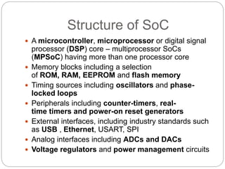 Structure of SoC
 A microcontroller, microprocessor or digital signal
processor (DSP) core – multiprocessor SoCs
(MPSoC) having more than one processor core
 Memory blocks including a selection
of ROM, RAM, EEPROM and flash memory
 Timing sources including oscillators and phase-
locked loops
 Peripherals including counter-timers, real-
time timers and power-on reset generators
 External interfaces, including industry standards such
as USB , Ethernet, USART, SPI
 Analog interfaces including ADCs and DACs
 Voltage regulators and power management circuits
 