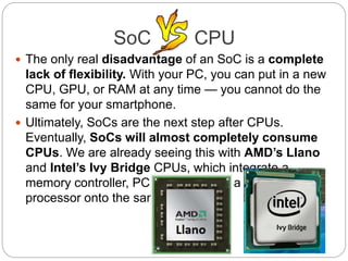  The only real disadvantage of an SoC is a complete
lack of flexibility. With your PC, you can put in a new
CPU, GPU, or RAM at any time — you cannot do the
same for your smartphone.
 Ultimately, SoCs are the next step after CPUs.
Eventually, SoCs will almost completely consume
CPUs. We are already seeing this with AMD’s Llano
and Intel’s Ivy Bridge CPUs, which integrate a
memory controller, PCI Express, and a graphics
processor onto the same chip.
SoC CPU
 