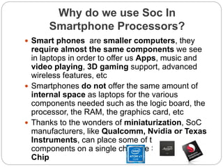 Why do we use Soc In
Smartphone Processors?
 Smart phones are smaller computers, they
require almost the same components we see
in laptops in order to offer us Apps, music and
video playing, 3D gaming support, advanced
wireless features, etc
 Smartphones do not offer the same amount of
internal space as laptops for the various
components needed such as the logic board, the
processor, the RAM, the graphics card, etc
 Thanks to the wonders of miniaturization, SoC
manufacturers, like Qualcomm, Nvidia or Texas
Instruments, can place some of those
components on a single chip, the System on a
Chip
 