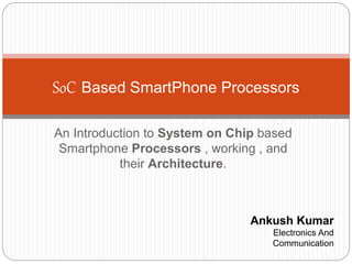 An Introduction to System on Chip based
Smartphone Processors , working , and
their Architecture.
SoC Based SmartPhone Processors
Ankush Kumar
Electronics And
Communication
 