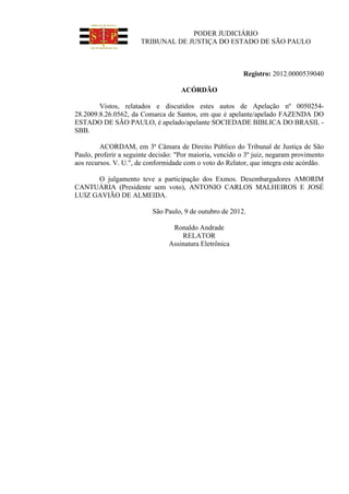 PODER JUDICIÁRIO
TRIBUNAL DE JUSTIÇA DO ESTADO DE SÃO PAULO
Registro: 2012.0000539040
ACÓRDÃO
Vistos, relatados e discutidos estes autos de Apelação nº 0050254-
28.2009.8.26.0562, da Comarca de Santos, em que é apelante/apelado FAZENDA DO
ESTADO DE SÃO PAULO, é apelado/apelante SOCIEDADE BIBLICA DO BRASIL -
SBB.
ACORDAM, em 3ª Câmara de Direito Público do Tribunal de Justiça de São
Paulo, proferir a seguinte decisão: "Por maioria, vencido o 3º juiz, negaram provimento
aos recursos. V. U.", de conformidade com o voto do Relator, que integra este acórdão.
O julgamento teve a participação dos Exmos. Desembargadores AMORIM
CANTUÁRIA (Presidente sem voto), ANTONIO CARLOS MALHEIROS E JOSÉ
LUIZ GAVIÃO DE ALMEIDA.
São Paulo, 9 de outubro de 2012.
Ronaldo Andrade
RELATOR
Assinatura Eletrônica
 