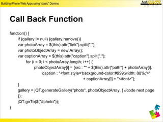 Call Back Function
function() {
    if (gallery != null) {gallery.remove()}
    var photoArray = $(this).attr("link").split(",");
    var photoObjectArray = new Array();
    var captionArray = $(this).attr("caption").split(",");
          for (i = 0; i < photoArray.length; i++) {
                photoObjectArray[i] = {src : "" + $(this).attr("path") + photoArray[i],
                     caption : "<font style='background-color:#999;width: 80%;'>"
                                             + captionArray[i] + "</font>"};
    }
    gallery = jQT.generateGallery("photo", photoObjectArray, { //code next page
    });
    jQT.goTo($("#photo"));
}
 