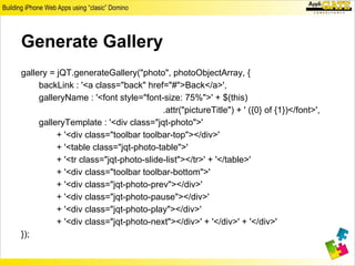 Generate Gallery
gallery = jQT.generateGallery("photo", photoObjectArray, {
     backLink : '<a class="back" href="#">Back</a>',
     galleryName : '<font style="font-size: 75%">' + $(this)
                                       .attr("pictureTitle") + ' ({0} of {1})</font>',
     galleryTemplate : '<div class="jqt-photo">'
          + '<div class="toolbar toolbar-top"></div>'
          + '<table class="jqt-photo-table">'
          + '<tr class="jqt-photo-slide-list"></tr>' + '</table>'
          + '<div class="toolbar toolbar-bottom">'
          + '<div class="jqt-photo-prev"></div>'
          + '<div class="jqt-photo-pause"></div>'
          + '<div class="jqt-photo-play"></div>'
          + '<div class="jqt-photo-next"></div>' + '</div>' + '</div>'
});
 