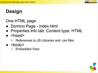 Design
One HTML page
● Domino Page - index.html
● Properties info tab: Content type: HTML
● <head>
  ○ References to JS Libraries and .css files
● <body>
   ○ Embedded View
 
