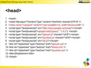 <head>
1 <head>
2 <meta http-equiv="Content-Type" content="text/html; charset=UTF-8" />
3 <meta name="viewport" content="user-scalable=no, width=device-width" />
4 <script type="text/javascript" src="http://www.google.com/jsapi"></script>
5 <script type="text/javascript">google.load("jquery", "1.4.2"); </script>
6 <script type="text/javascript" src="jqtouch.js" charset="utf-8"></script>
7 <script type="text/javascript" src="jqt.photo.js" charset="utf-8"></script>
8 <script type="text/javascript" src="sb.js"></script>
9 <link rel="stylesheet" type="text/css" href="jqtouch.css" />
10 <link rel="stylesheet" type="text/css" href="theme.css" />
11 <link rel="stylesheet" type="text/css" href="jqt.photo.css" />
12 <title>Striptekenen</title>
13 </head>
 