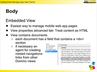 Body
Embedded View
● Easiest way to manage mobile web app pages
● View properties advanced tab: Treat content as HTML
● View contains documents
   ○ each document has a field that contains a <div>
     section
   ○ if necessary an
     agent for creating
     nested navigations
     links from other
     Domino views
 