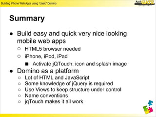 Summary
● Build easy and quick very nice looking
  mobile web apps
  ○ HTML5 browser needed
  ○ iPhone, iPod, iPad
    ■ Activate jQTouch: icon and splash image
● Domino as a platform
   ○   Lot of HTML and JavaScript
   ○   Some knowledge of jQuery is required
   ○   Use Views to keep structure under control
   ○   Name conventions
   ○   jqTouch makes it all work
 