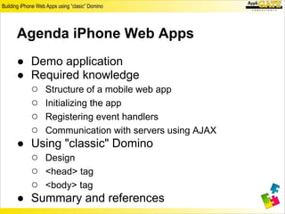 Agenda iPhone Web Apps
● Demo application
● Required knowledge
  ○ Structure of a mobile web app
  ○ Initializing the app
  ○ Registering event handlers
  ○ Communication with servers using AJAX
● Using "classic" Domino
  ○ Design
  ○ <head> tag
  ○ <body> tag
● Summary and references
 