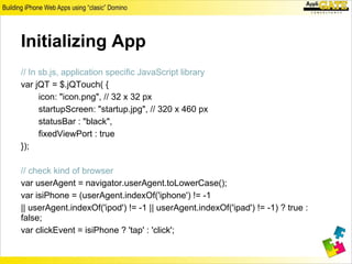 Initializing App
// In sb.js, application specific JavaScript library
var jQT = $.jQTouch( {
      icon: "icon.png", // 32 x 32 px
      startupScreen: "startup.jpg", // 320 x 460 px
      statusBar : "black",
      fixedViewPort : true
});

// check kind of browser
var userAgent = navigator.userAgent.toLowerCase();
var isiPhone = (userAgent.indexOf('iphone') != -1
|| userAgent.indexOf('ipod') != -1 || userAgent.indexOf('ipad') != -1) ? true :
false;
var clickEvent = isiPhone ? 'tap' : 'click';
 