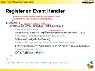 Register an Event Handler
       the function will be invoked when the document has been
       loaded and the DOM is ready to be manipulated.

$( function() {     id used in button on HTML page
      $("#aanmeldButton").bind(clickEvent, function(e) {
          // get selected course                html tag reference
          var selectedCourse = $("input:radio[name=course]:checked").val();
          // set hidden field #course on #aanmelden form
          $("#course").val(selectedCourse);
          // add HTML to paragraph #myText on #aanmelden form
          $("#myText").html("<i>Aanmelding voor:</i><br />" + selectedCourse);
          // goto #aanmelden form
          jQT.goTo($("#aanmelden"));
      });
});
// $("#element_id") similair to getElementById("element_id")
 