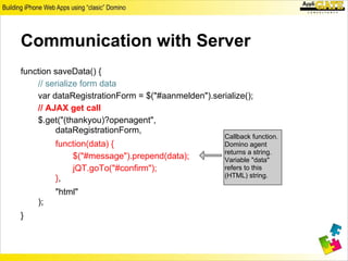 Communication with Server
function saveData() {
    // serialize form data
    var dataRegistrationForm = $("#aanmelden").serialize();
    // AJAX get call
    $.get("(thankyou)?openagent",
         dataRegistrationForm,
                                                   Callback function.
         function(data) {                          Domino agent
                                                   returns a string.
             $("#message").prepend(data);          Variable "data"
             jQT.goTo("#confirm");                 refers to this
         },                                        (HTML) string.

         "html"
    );
}
 