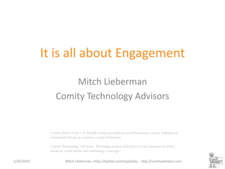 It is all about Engagement Mitch Lieberman Comity Technology Advisors Comity (kom’-it-ee) – A friendly social atmosphere; social harmony; a loose widespread community based on common social institutions.Comity Technology Advisors - Providing analysis and advice at the intersection where business, social media and technology converge. 