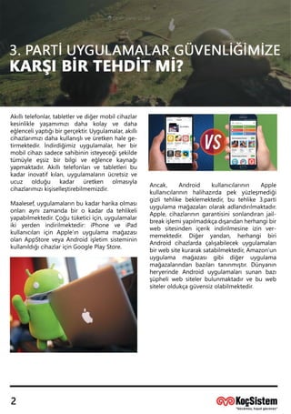Akıllıtelefonlar,tabletlervediğermobilcihazlar
kesinlikle yaşamımızı daha kolay ve daha
eğlenceliyaptığıbirgerçektir.Uygulamalar,akıllı
cihazlarımızıdahakullanışlıveüretkenhalege-
tirmektedir.İndirdiğimizuygulamalar,herbir
mobilcihazısadecesahibininisteyeceğişekilde
tümüyle eşsiz birbilgive eğlence kaynağı
yapmayapmaktadır.Akıllıtelefonlarıvetabletleribu
kadarinovatifkılan,uygulamalarınücretsizve
ucuz olduğu kadar üretken olmasıyla
cihazlarımızıkişiselleştirebilmemizdir.
Maalesef,uygulamalarınbukadarharikaolması
onlarıaynızamandabiro kadardatehlikeli
yapabilmektedir.Çoğutüketiciiçin,uygulamalar
ikiyerden indirilmektedir:iPhone ve iPad
kullanıcılarıiçin Apple’ın uygulamamağazası
olanAppStoreveyaAndroidişletim sisteminin
kullanıldığıcihazlariçinGooglePlayStore.
Ancak, Android kullanıcılarının Apple
kullanıcılarının halihazırda pek yüzleşmediği
gizlitehlikebeklemektedir,bu tehlike3.parti
uygulamamağazalarıolarakadlandırılmaktadır.
Apple,cihazlarınıngarantisinisonlandıranjail-
breakişlemiyapılmadıkçadışarıdanherhangibir
web sitesinden içerik indirilmesine izin ver-
memektedir. Diğer yandan, herhangi biri
Android cihazlarda çalışabilecekuygulamaları
birwebsitekuraraksatabilmektedir,Amazon’un
uygulama mağazası gibi diğer uygulama
mağazalarından bazılarıtanınmıştır.Dünyanın
heryerinde Android uygulamalarısunan bazı
şüpheliwebsitelerbulunmaktadırvebuweb
sisiteleroldukçagüvensizolabilmektedir.
Denizcan Uysal
SOC Analisti
 