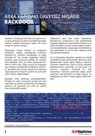 Backdoor,TürkçesiyleArkaKapı,birsistemeizin-
sizgirişyapmayavesistemüzerindekikaynakları
istenilenşekildekullanmayanedenolankötü
amaçlıbiryazılımtürüdür.
Başlangıçta birçok sistemci ve programcı
tarafından sadece gerektiğinde kullanılan
Backdoor’lar,sistemlergenişledikçe ve daha
karmaşık birhalalmaya başladıkça tehlikeli
güvenlikaçığıkonumunageldiler.Bunedenle
artıkBackdoorfarklıbiranlam kazanarakteh-
likelibirterim oldu.Çoğuvirüsünbirbilgisayar
vveyasistemebulaştığındadenediğibuyöntem-
le,genelliklebazıportlarıaçarakvirüsyayıncısı
veyabaşkakötüamaçlıbiryazılımiçinçokrahat
erişimimkanısağlamaktadır.
Backdoor farklı şekillerde gerçekleştirilebilir.
Örneğinbirwebsunucusunasızmakiçinport
üzerindenbiryöntem kullanılırkenbirbilgisayar
sisteminielegeçirmekiçin crackvb.yazılım
hilesikullanılabilmektedir.
Hackerların sanal ajan olarak kullandıkları
Backdoor’lar,programlarıniçineyerleştirilerek
bulaştığıbilgisayarınveyasisteminkullanıcısının
haberiolmadansessizceçalışıpbilgilerihacker-
laraaktarabilmekte,büyükgüvenliktehditlerine
yolaçabilmektevesizibirsibersaldırıyaortak
halegetirebilmektedir.
EnsıkkarşılaşılanBackdooryöntemiise,hedef
sistemdebirportuaçıktutmaktır.Bilinenenünlü
Backdoor'laraörnekolarakNetbus,OptixPro,
Subseven,BackOrifice,ZbotveZeuSverilebilir.
Backdoorlardan kurtulmak ve korunmak için
antivirüs yazılımları haricinde bir araç
kullanılmaz.Antivirüsyazılımlarıdiğerzararlı
yazılımlarıyazılımlarıtemizlemektenekadarbaşarılıise
arkakapılariçindebirokadarbaşarılıolabilmek-
tedir
“WikiBackdoor”https://goo.gl/ZtmN76
 