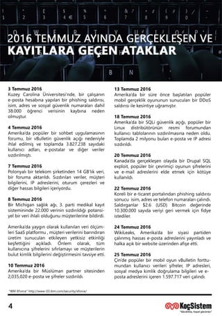 “IBM XForce”http://www-03.ibm.com/security/xforce/
13Temmuz2016
Amerika’da birsüre önce başlatılan popüler
mobilgerçeklikoyunununsunucularıbirDDoS
saldırısıilekesintiyeuğramıştır.
18Temmuz2016
AmerikaAmerika’dabirSQLigüvenlikaçığı,popülerbir
Linux distribütörünün resmi forumundan
kullanıcıtablolarınınsızdırılmasınanedenoldu.
Toplamda2milyonubulane-postaveIPadresi
sızdırıldı.
20Temmuz2016
KanadaKanada’dagerçekleşenolaydabirDrupalSQL
exploit,popülerbirçevrimiçioyununşifrelerini
vee-mailadreslerinieldeetmekiçin kötüye
kullanıldı.
22Temmuz2016
KKorelibire-ticaretportalındanphishingsaldırısı
sonucuisim,adresvetelefonnumaralarıçalındı.
Saldırganlar $2.6 (USD) Bitcoin değerinde
10.300.000sayıdaveriyigerivermekiçinfidye
istediler.
24Temmuz2016
WikiLeaks,WikiLeaks, Amerika’da bir siyasi partiden
çalınmışhassase-postaadresleriniyayınladıve
halkaaçıkbirwebsiteüzerindenafişeetti.
25Temmuz2016
ÇinÇin’depopülerbirmobiloyunvBulletinforttu-
mundan kullanıcıverilerişifreler,IP adresleri,
sosyalmedyakimlikdoğrulamabilgilerivee-
postaadresleriniiçeren1.597.717veriçalındı.
3Temmuz2016
Kuzey Carolina Üniversitesi'nde,birçalışanın
e-postahesabınayapılanbirphishingsaldırısı,
isim,adresvesosyalgüvenliknumaralarıdahil
38.000 öğrenci verisinin kaybına neden
olmuştur.
44Temmuz2016
Amerika’dapopülerbirsohbetuygulamasının
forumu,birvBulletingüvenlikaçığınedeniyle
ihlaledilmişve toplamda3.827.238 sayıdaki
kullanıcıadları,e-postalar ve diğer veriler
sızdırılmıştı.
7Temmuz2016
PPolonyalıbirtelekom şirketinden14GB’lıkveri,
birforumaaktarıldı.Sızdırılanveriler,müşteri
bilgilerini,IP adreslerini,oturum çerezlerive
diğerhassasbilgileriiçeriyordu.
8Temmuz2016
BirBirMichigansağlıkağı,3.partimedikalkayıt
sistemininde22.000verininsızdırıldığıpotansi-
yelbirveriihlaliolduğunumüşterilerinebildirdi.
Amerika’dayaygınolarakkullanılanveriölçüm-
leriSaaSplatformu,müşteriverilerinibarındıran
üretim sunucularıetkileyen yetkisiz etkinliği
keşfettiğini açıkladı. Önlem olarak, tüm
kullanıcınaşifrelerinisıfırlamayıvemüşterilerin
bulutkimlikbilgilerinideğiştirmesinitavsiyeetti.
10Temmuz2016
Amerika’da birMüslüman partnersitesinden
2,035,020e-postaveşifrelersızdırıldı.
 
