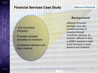 Copyrighted
 material


              Financial Services Case Study


                                                                                                Background
                                                                                        Jefferson Financial
                                                                                        packages and sells
                •Life insurance                                                         variable annuities to
                company                                                                 investors through
                                                                                        investment advisors, its
              • Provides variable
                                                                                        channel. Jefferson's story
                annuities to investors
                                                                                        is B2B2C because it used
               • Investment advisors are                                                social business to reach
                                                                                        advisors and investors.
                 their channel




05/05/2012               Social Business Disruption of B2B Sales and Marketing: Rare 2012 Opportunities         3
 
