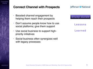 Copyrighted
 material


              Connect Channel with Prospects

              • Boosted channel engagement by
                                                                                                      St u d y Gu i de
                helping them reach their prospects
              • Don’t assume people know how to use                                                       Lessons
                social platforms; give them support
              • Use social business to support high-                                                      Learned
                priority initiatives
              • Social business often synergizes well
                with legacy processes




05/05/2012               Social Business Disruption of B2B Sales and Marketing: Rare 2012 Opportunities             5
 