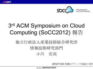 3rd ACM Symposium on Cloud
Computing (SoCC2012) 報告
  独立行政法人産業技術総合研究所
     情報技術研究部門
       小川 宏高

              2012/11/30 第36回グリッド協議会 資料
 