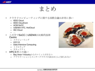 まとめ
•   クラウドコンピューティングに関する国際会議は非常に多い
    –   IEEE Cloud
    –   IEEE CloudCom
    –   ACM SoCC
    –   USENIX ATC, HotCloud
    –   ISC Cloud
    –   …
•   この中でSoCCとUSENIXは比較的技術
    Centric
    –   スケジューリング
    –   I/O性能
    –   Data Intensive Computing
    –   ミドルウェア
    –   セキュリティ
•   HPC業界との違い
    – Bay AreaのIndustryからのコミットが目立つ
    – アプリケーションとインタークラウドの話はほとんど語られない
 