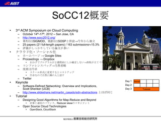 SoCC12概要
•   3rd ACM Symposium on Cloud Computing
     –   October 14th-17th, 2012 – San Jose, CA
     –   http://www.socc2012.org/
     –   第1回はSIGMOD、第2回はSOSPと併設→今年から独立
     –   25 papers (21 full-length papers) / 163 submissions≒15.3%
     –   評価がしっかりしている論文が多い
•   クラウド化・ソーシャル化
     –   ホームページ → Google Sites
     –   Proceedings → Dropbox
           •   おかげでプログラムが２週間前にしか確定しない→旅程が立てづらい
     –   コンファレンスバッグ→当然省略
     –   座席は円卓
           •   スクール形式に変更するとコストアップ
           •   円卓なので自然に隣の人と話す
     –   Twitter
                                                                          Day 1
•   Keynote                                                                       Keynote


     –   Software-Defined Networking: Overview and Implications,          Day 2
         Scott Shenker (UCB)                                              Day 3             Tutorial
     –   http://www.slideshare.net/martin_casado/sdn-abstractions とほぼ同じ
•   Tutorial
     –   Designing Good Algorithms for Map-Reduce and Beyond
           •   計算と通信のバランス、Reducer skewのマネジメント
     –   Open Source Cloud Technologies
           •   OpenStack, CloudStack
 
