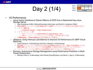Day 1


                                     Day 2 (1/4)                                            Day 2
                                                                                            Day 3          Tutorial




•   I/O Performance
     – Using Vector Interfaces to Deliver Millions of IOPS from a Networked Key-value
       Storage Server
          •   Vijay Vasudevan (CMU), Michael Kaminsky (Intel Labs), and David G. Andersen (CMU)
          •   PCIe SSDをベースにした既存KVS実装ではSWインタフェースで直列化され性能が出ない
          •   ベクターRPC IF
                 –   multiple get requests → single multiget request
          •   ベクターストレージIF
                 –   並列ファイルシステムのPOSIX HPC拡張 readx()/writex() に類似
                 –   複数のバッファ、ファイルディスクリプタを指定して並列読み書きを実現
          •   1.6Mreq/sec、1msec latencyを実現 (14倍以上高速化)
     – vBalance: Using Interrupt Load Balance to Improve I/O Performance for SMP Virtual
       Machines
          •   Luwei Cheng (U. of Hong Kong) and Cho-Li Wang (U. of Hong Kong)
          •   UP VMだとハードウェア割込を受け取る仮想CPUが確定するが、複数の仮想CPUからなる
              SMP VMではプリエンプトしている仮想CPUへの割込が発生するとディレイが大きい
          •   プリエンプトしていない動作中の仮想CPUに割り当てることでI/O性能を向上
     – Romano: Autonomous Storage Management using Performance Prediction in Multi-
       Tenant Datacenters
          •   Nohhyun Park (U. of Minnesota), Irfan Ahmad (CloudPhysics), and David J. Lilja (U. of Minnesota)
 