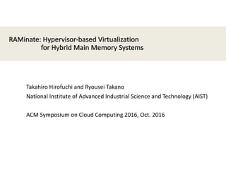 RAMinate:	
  Hypervisor-­‐based	
  Virtualization
for	
  Hybrid	
  Main	
  Memory	
  Systems
Takahiro	
  Hirofuchi	
  and	
  Ryousei	
  Takano
National	
  Institute	
  of	
  Advanced	
  Industrial	
  Science	
  and	
  Technology	
  (AIST)
ACM	
  Symposium	
  on	
  Cloud	
  Computing	
  2016,	
  Oct.	
  2016
 