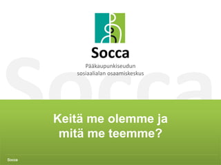 Socca 1
Keitä me olemme ja
mitä me teemme?
Socca
Socca
Pääkaupunkiseudun
sosiaalialan osaamiskeskus
 