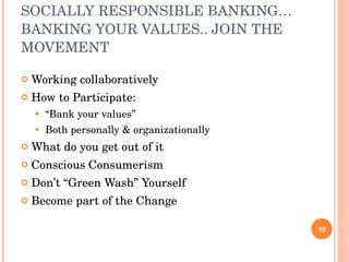 SOCIALLY RESPONSIBLE BANKING…BANKING YOUR VALUES.. JOIN THE MOVEMENT Working collaboratively How to Participate: “ Bank your values” Both personally & organizationally What do you get out of it Conscious Consumerism Don’t “Green Wash” Yourself Become part of the Change 