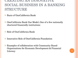 CREATING AN INNOVATIVE SOCIAL BUSINESS IN A BANKING STRUCTURE Basis of OneCalifornia Bank OneCalifornia Bank Our Model..One of a few nationally chartered financially institutions  Role of OneCalifornia Bank Innovative Role of OneCalifornia Foundation Examples of collaboration with Community Based Organizations for Economic Development & Financial Literacy 